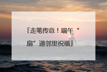走笔传意！端午“扇”递邻里祝福