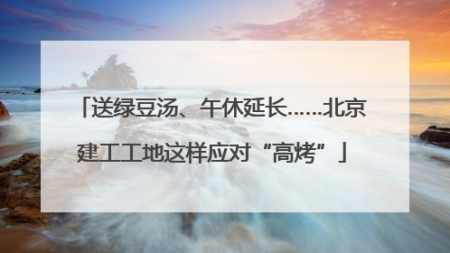 送绿豆汤、午休延长……北京建工工地这样应对“高烤”