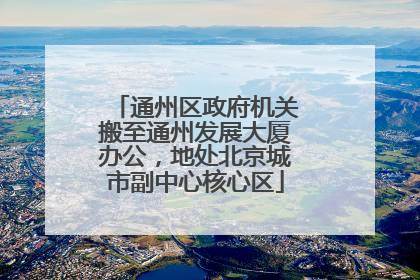 通州区政府机关搬至通州发展大厦办公，地处北京城市副中心核心区