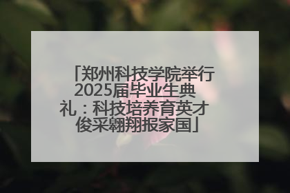 郑州科技学院举行2025届毕业生典礼：科技培养育英才 俊采翱翔报家国