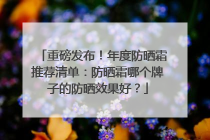 重磅发布！年度防晒霜推荐清单：防晒霜哪个牌子的防晒效果好？