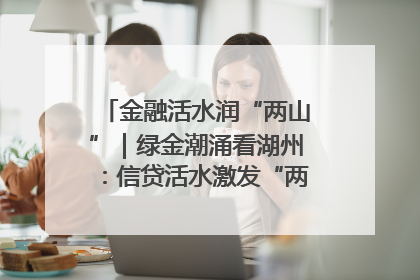 金融活水润“两山”｜绿金潮涌看湖州：信贷活水激发“两山”转化势能