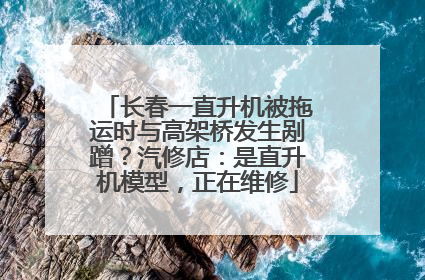 长春一直升机被拖运时与高架桥发生剐蹭？汽修店：是直升机模型，正在维修