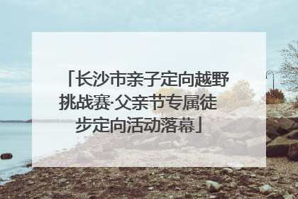 长沙市亲子定向越野挑战赛·父亲节专属徒步定向活动落幕