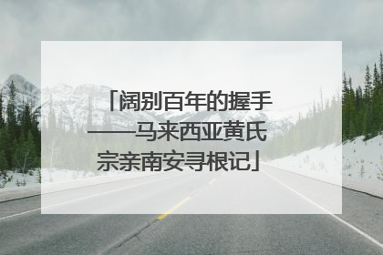 阔别百年的握手——马来西亚黄氏宗亲南安寻根记