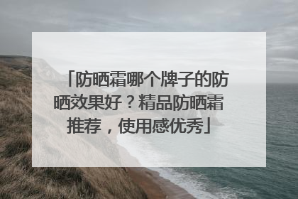 防晒霜哪个牌子的防晒效果好？精品防晒霜推荐，使用感优秀
