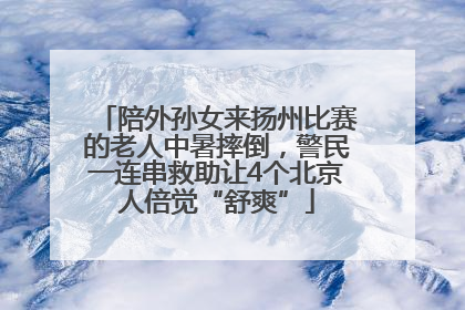 陪外孙女来扬州比赛的老人中暑摔倒，警民一连串救助让4个北京人倍觉“舒爽”
