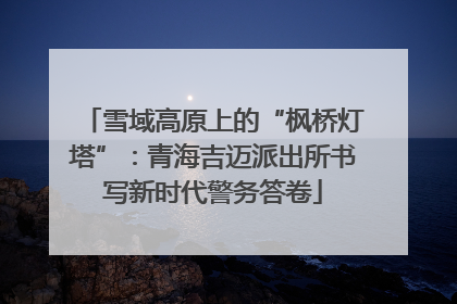 雪域高原上的“枫桥灯塔”：青海吉迈派出所书写新时代警务答卷