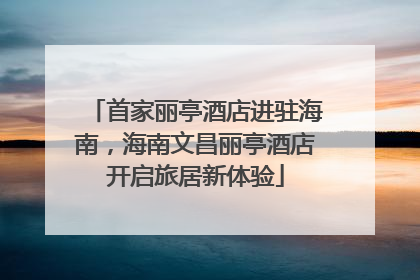 首家丽亭酒店进驻海南，海南文昌丽亭酒店开启旅居新体验
