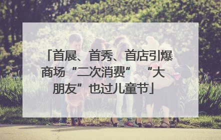 首展、首秀、首店引爆商场“二次消费” “大朋友”也过儿童节