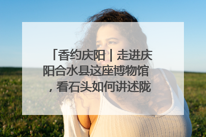 香约庆阳｜走进庆阳合水县这座博物馆，看石头如何讲述陇东千年历史