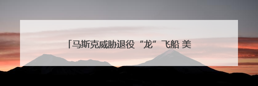 马斯克威胁退役“龙”飞船 美国载人航天以后要靠俄罗斯？