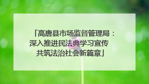 高唐县市场监督管理局：深入推进民法典学习宣传 共筑法治社会新篇章