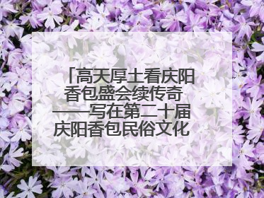 高天厚土看庆阳 香包盛会续传奇——写在第二十届庆阳香包民俗文化节开幕之际