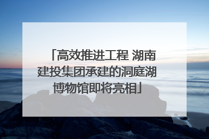 高效推进工程 湖南建投集团承建的洞庭湖博物馆即将亮相