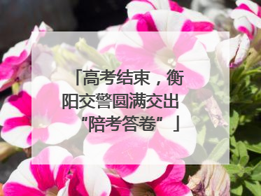 高考结束，衡阳交警圆满交出“陪考答卷”