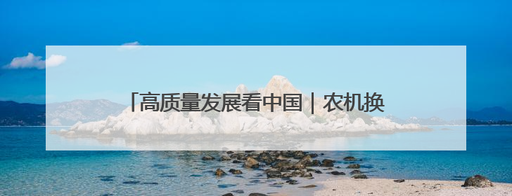 高质量发展看中国｜农机换新有底气 智慧农业更可观