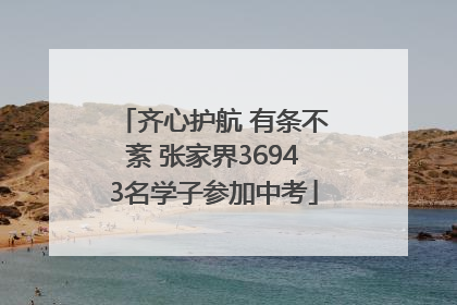 齐心护航 有条不紊 张家界36943名学子参加中考