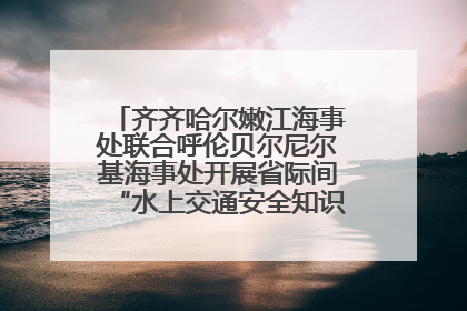 齐齐哈尔嫩江海事处联合呼伦贝尔尼尔基海事处开展省际间“水上交通安全知识进校园”活动