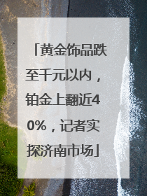 黄金饰品跌至千元以内，铂金上翻近40%，记者实探济南市场