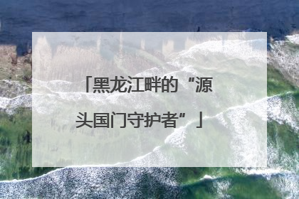 黑龙江畔的“源头国门守护者”