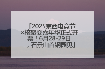 2025京西电竞节×核聚变嘉年华正式开票！6月28-29日，石景山首钢园见