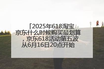 2025年618淘宝京东什么时候购买最划算，京东618活动第五波从6月16日20点开始最便宜优惠！