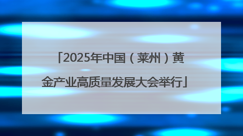 2025年中国（莱州）黄金产业高质量发展大会举行