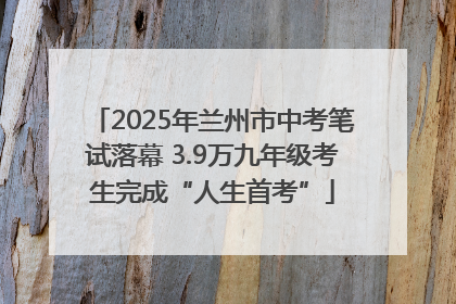 2025年兰州市中考笔试落幕 3.9万九年级考生完成“人生首考”