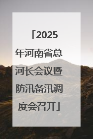 2025年河南省总河长会议暨防汛备汛调度会召开