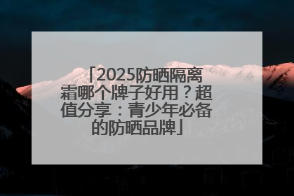 2025防晒隔离霜哪个牌子好用？超值分享：青少年必备的防晒品牌