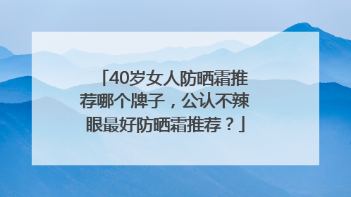 40岁女人防晒霜推荐哪个牌子，公认不辣眼最好防晒霜推荐？