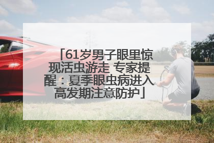61岁男子眼里惊现活虫游走 专家提醒：夏季眼虫病进入高发期注意防护