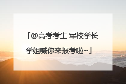 @高考考生 军校学长学姐喊你来报考啦~