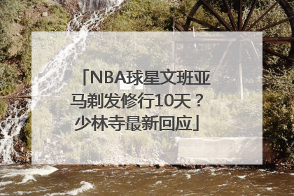 NBA球星文班亚马剃发修行10天？少林寺最新回应